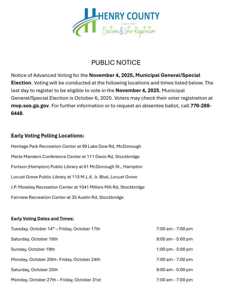 PUBLIC NOTICE
Notice of Advanced Voting for the November 4, 2025, Municipal General/Special
Election. Voting will be conducted at the following locations and times listed below. The
last day to register to be eligible to vote in the November 4, 2025, Municipal
General/Special Election is October 6, 2025. Voters may check their voter registration at
mvp.sos.ga.gov. For further information or to request an absentee ballot, call 770-288-
6448.
Early Voting Polling Locations:
Heritage Park Recreation Center at 99 Lake Dow Rd, McDonough
Merle Manders Conference Center at 111 Davis Rd, Stockbridge
Fortson (Hampton) Public Library at 61 McDonough St., Hampton
Locust Grove Public Library at 115 M.L.K. Jr. Blvd, Locust Grove
J.P. Moseley Recreation Center at 1041 Millers Mill Rd, Stockbridge
Fairview Recreation Center at 35 Austin Rd, Stockbridge
Early Voting Dates and Times:
Tuesday, October 14th – Friday, October 17th 7:00 am - 7:00 pm
Saturday, October 18th 9:00 am - 5:00 pm
Sunday, October 19th 1:00 pm - 5:00 pm
Monday, October 20th– Friday, October 24th 7:00 am - 7:00 pm
Saturday, October 25th 9:00 am - 5:00 pm
Monday, October 27th – Friday, October 31st 7:00 am - 7:00 pm
